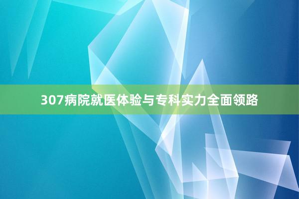 307病院就医体验与专科实力全面领路